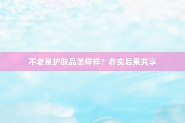 不老泉护肤品怎样样？着实后果共享