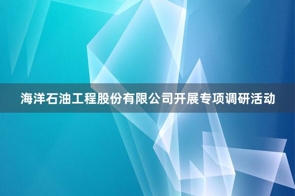 海洋石油工程股份有限公司开展专项调研活动